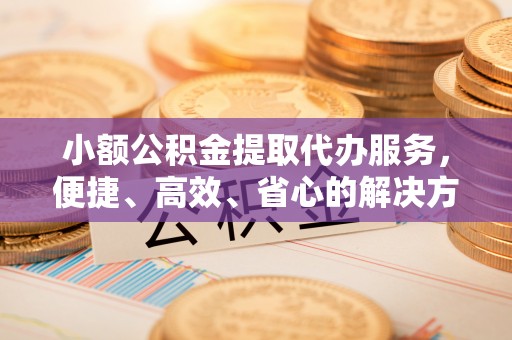 泗阳小额公积金提取代办服务，便捷、高效、省心的解决方案