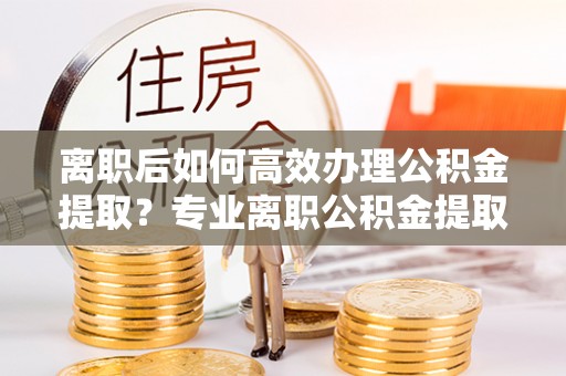 泗阳离职后如何高效办理公积金提取？专业离职公积金提取代办服务指南