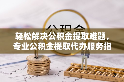 泗阳轻松解决公积金提取难题，专业公积金提取代办服务指南