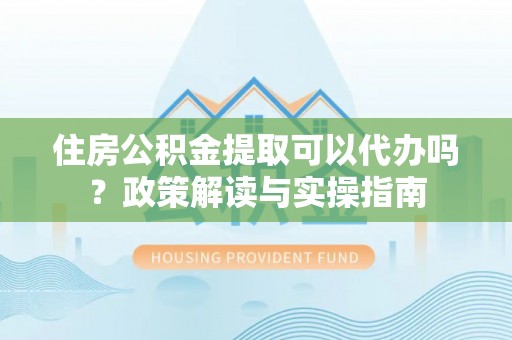 泗阳住房公积金提取可以代办吗？政策解读与实操指南