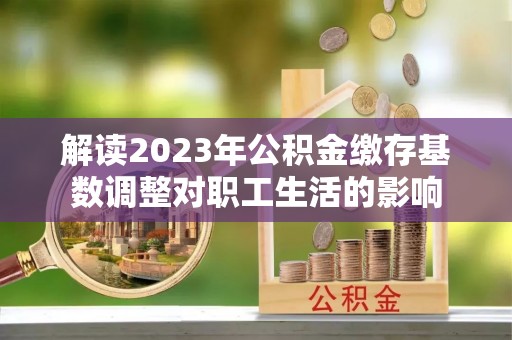 泗阳解读2023年公积金缴存基数调整对职工生活的影响