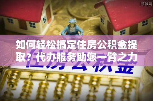 泗阳如何轻松搞定住房公积金提取？代办服务助您一臂之力