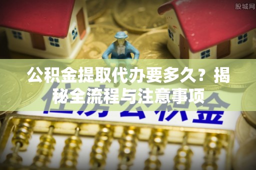 泗阳公积金提取代办要多久？揭秘全流程与注意事项