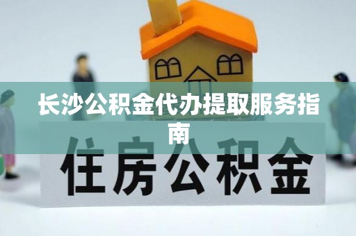 泗阳长沙公积金代办提取服务指南