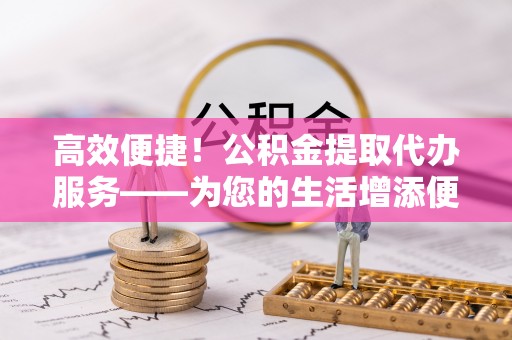 泗阳高效便捷！公积金提取代办服务——为您的生活增添便利