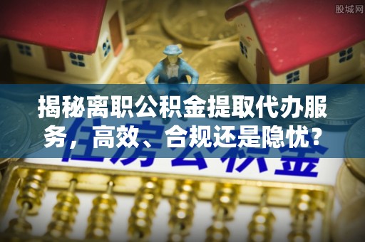 泗阳揭秘离职公积金提取代办服务，高效、合规还是隐忧？
