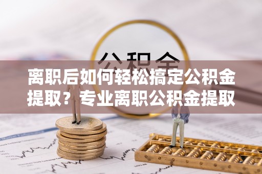 泗阳离职后如何轻松搞定公积金提取？专业离职公积金提取代办服务助你一臂之力