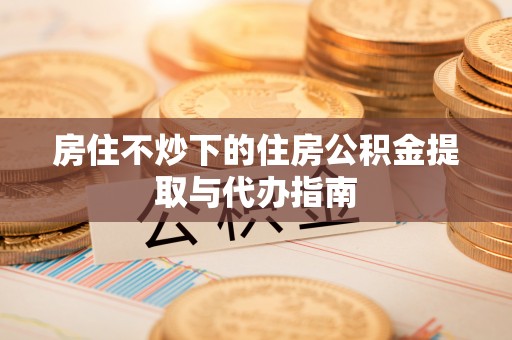 泗阳房住不炒下的住房公积金提取与代办指南