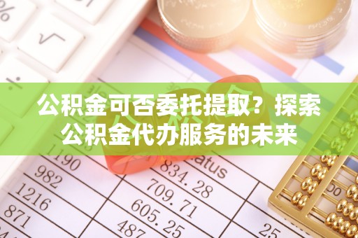 泗阳公积金可否委托提取？探索公积金代办服务的未来