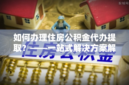 泗阳如何办理住房公积金代办提取？——一站式解决方案解析