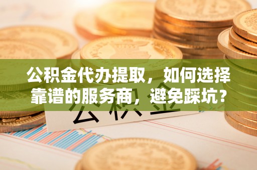 泗阳公积金代办提取，如何选择靠谱的服务商，避免踩坑？